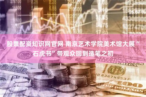 股票配资知识网官网 南京艺术学院美术馆大展“石虎书”带观众回到造笔之初