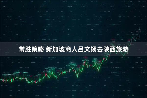 常胜策略 新加坡商人吕文扬去陕西旅游