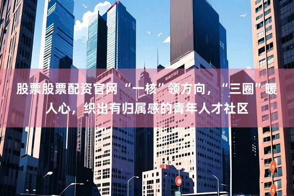股票股票配资官网 “一核”领方向，“三圈”暖人心，织出有归属感的青年人才社区