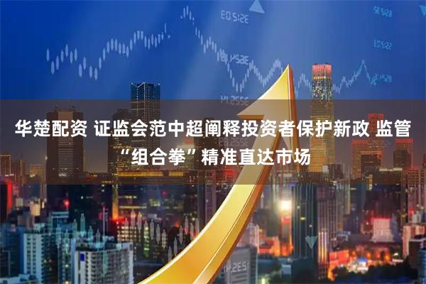 华楚配资 证监会范中超阐释投资者保护新政 监管“组合拳”精准直达市场