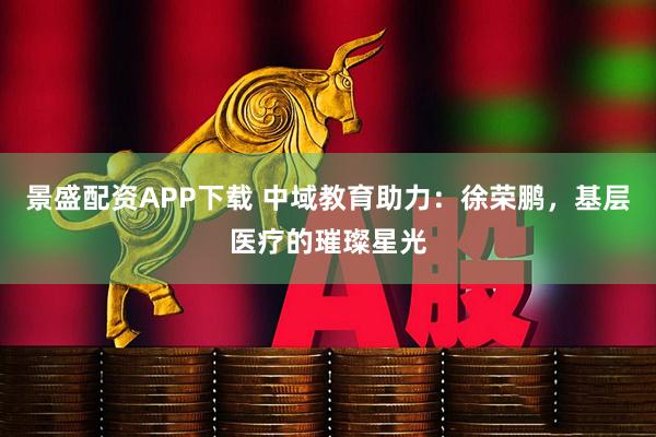 景盛配资APP下载 中域教育助力：徐荣鹏，基层医疗的璀璨星光