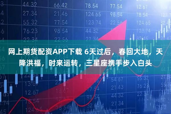 网上期货配资APP下载 6天过后，春回大地，天降洪福，时来运转，三星座携手步入白头