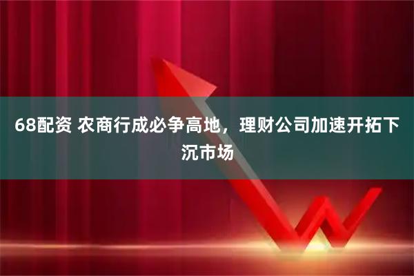 68配资 农商行成必争高地，理财公司加速开拓下沉市场
