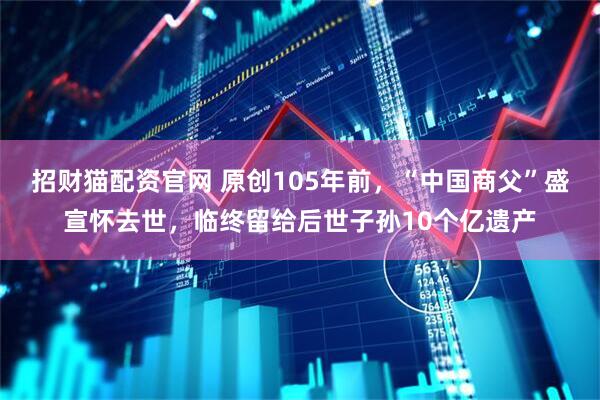 招财猫配资官网 原创105年前，“中国商父”盛宣怀去世，临终留给后世子孙10个亿遗产