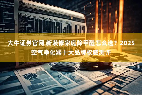 大牛证券官网 新装修家庭除甲醛怎么选？2025空气净化器十大品牌权威测评