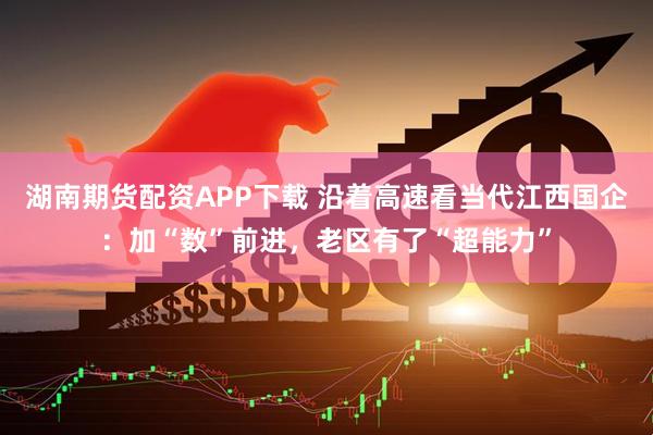 湖南期货配资APP下载 沿着高速看当代江西国企：加“数”前进，老区有了“超能力”