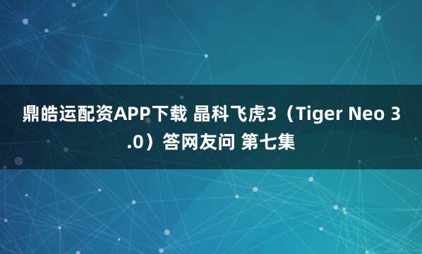 鼎皓运配资APP下载 晶科飞虎3（Tiger Neo 3.0）答网友问 第七集