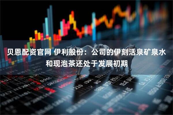 贝恩配资官网 伊利股份：公司的伊刻活泉矿泉水和现泡茶还处于发展初期