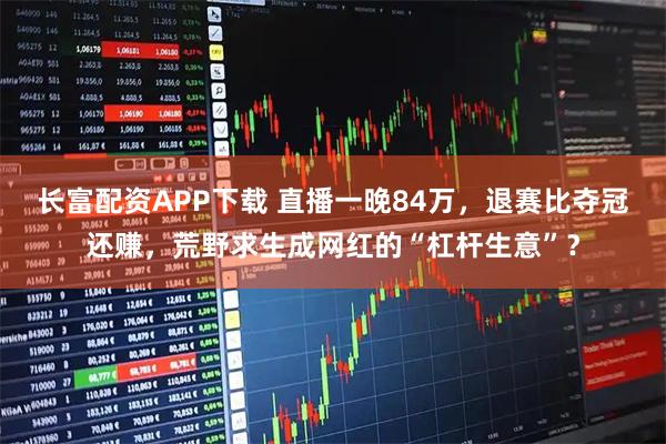长富配资APP下载 直播一晚84万，退赛比夺冠还赚，荒野求生成网红的“杠杆生意”？