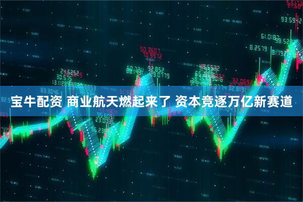 宝牛配资 商业航天燃起来了 资本竞逐万亿新赛道