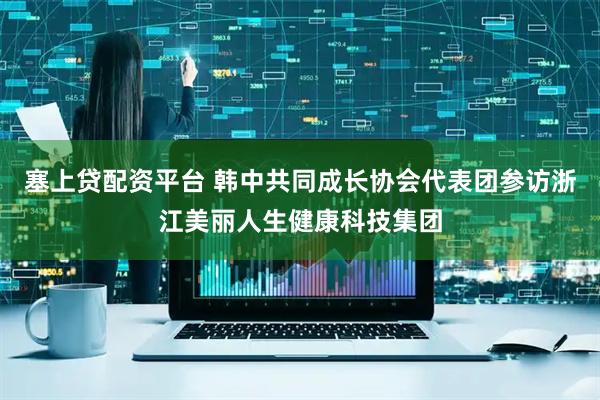 塞上贷配资平台 韩中共同成长协会代表团参访浙江美丽人生健康科技集团