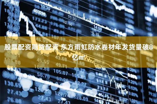 股票配资期货配资 东方雨虹防水卷材年发货量破8亿㎡