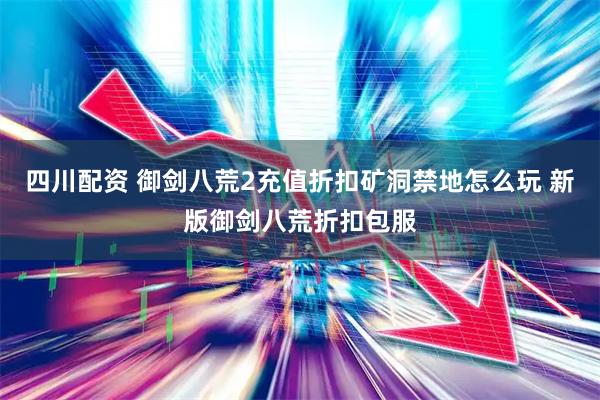 四川配资 御剑八荒2充值折扣矿洞禁地怎么玩 新版御剑八荒折扣包服