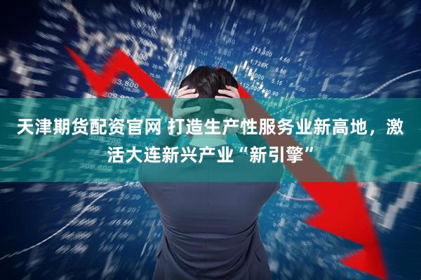 天津期货配资官网 打造生产性服务业新高地，激活大连新兴产业“新引擎”