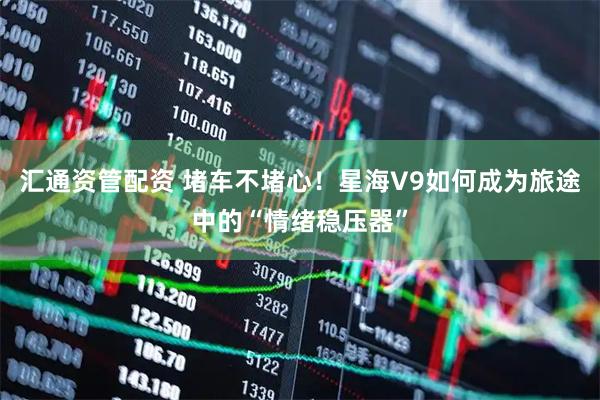 汇通资管配资 堵车不堵心！星海V9如何成为旅途中的“情绪稳压器”