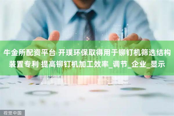 牛金所配资平台 开璞环保取得用于铆钉机筛选结构装置专利 提高铆钉机加工效率_调节_企业_显示
