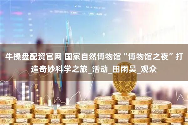 牛操盘配资官网 国家自然博物馆“博物馆之夜”打造奇妙科学之旅_活动_田雨昊_观众