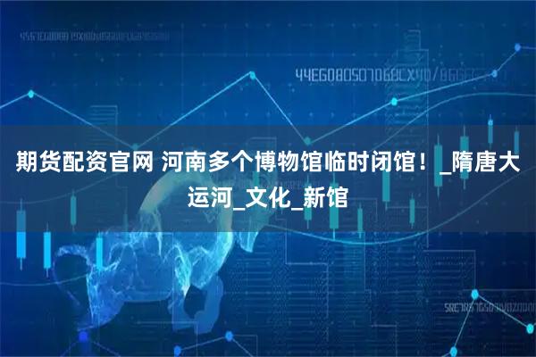期货配资官网 河南多个博物馆临时闭馆！_隋唐大运河_文化_新馆