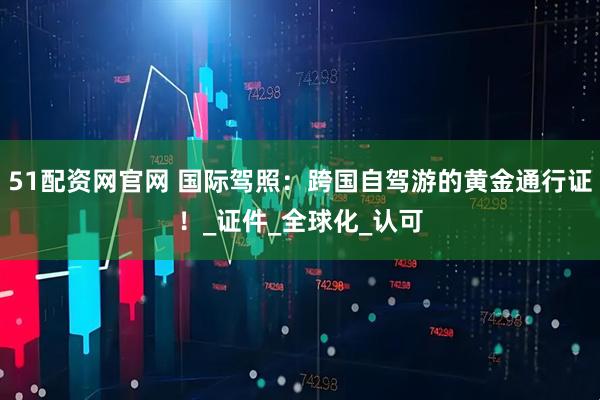 51配资网官网 国际驾照：跨国自驾游的黄金通行证！_证件_全球化_认可
