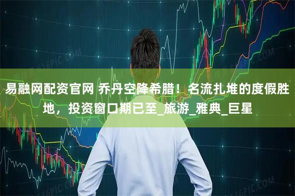 易融网配资官网 乔丹空降希腊！名流扎堆的度假胜地，投资窗口期已至_旅游_雅典_巨星