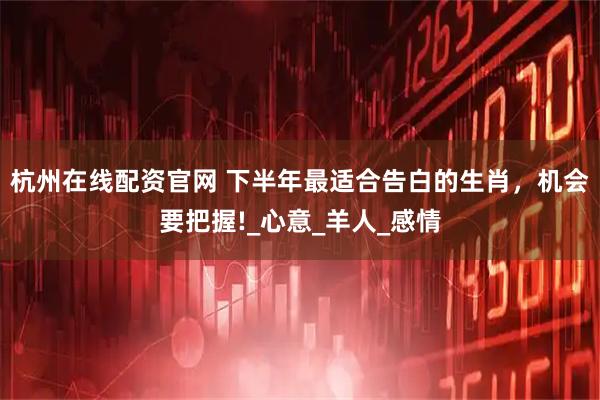 杭州在线配资官网 下半年最适合告白的生肖，机会要把握!_心意_羊人_感情