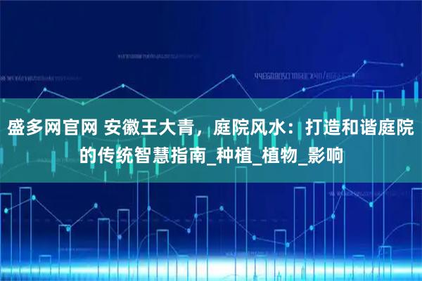 盛多网官网 安徽王大青，庭院风水：打造和谐庭院的传统智慧指南_种植_植物_影响