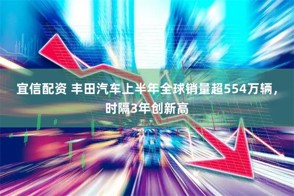 宜信配资 丰田汽车上半年全球销量超554万辆，时隔3年创新高