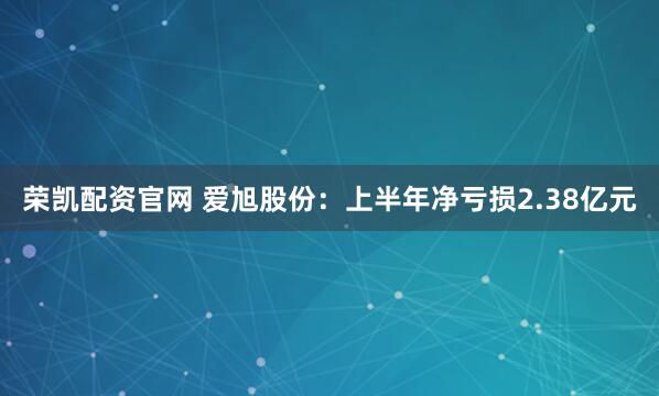 荣凯配资官网 爱旭股份：上半年净亏损2.38亿元