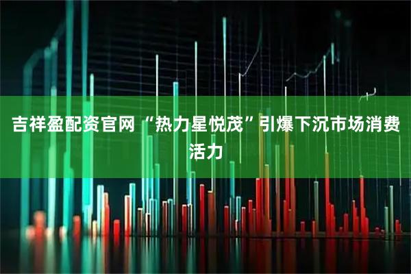 吉祥盈配资官网 “热力星悦茂”引爆下沉市场消费活力