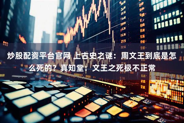 炒股配资平台官网 上古史之谜：周文王到底是怎么死的？真知堂：文王之死极不正常