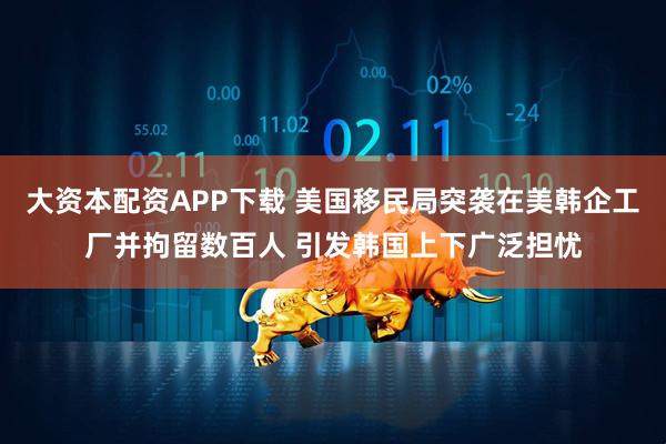 大资本配资APP下载 美国移民局突袭在美韩企工厂并拘留数百人 引发韩国上下广泛担忧