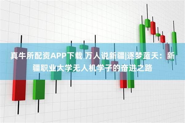 真牛所配资APP下载 万人说新疆|逐梦蓝天：新疆职业大学无人机学子的奋进之路