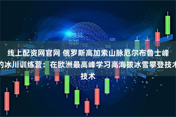 线上配资网官网 俄罗斯高加索山脉厄尔布鲁士峰的冰川训练营：在欧洲最高峰学习高海拔冰雪攀登技术