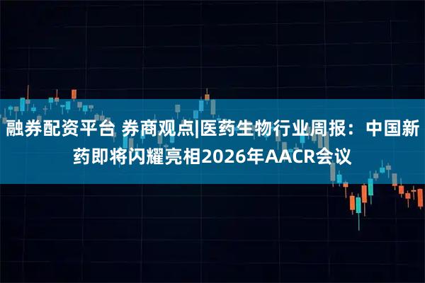 融券配资平台 券商观点|医药生物行业周报：中国新药即将闪耀亮相2026年AACR会议